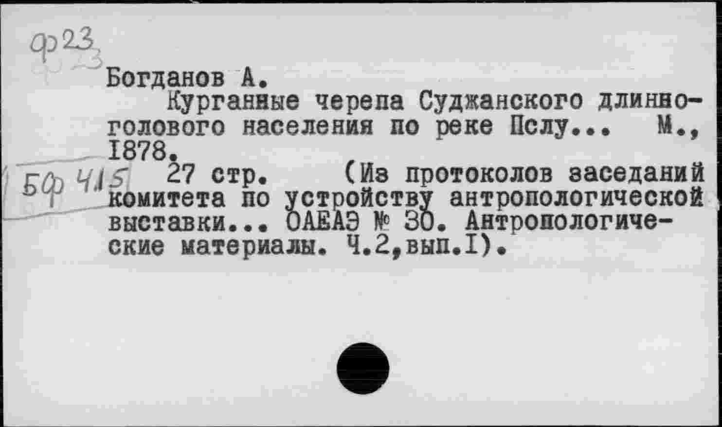 ﻿ф23,
Богданов А.
Курганные черепа Суджанского длинноголового населения по реке Полу... М., 1878.
глч и is 27 стр. (Из протоколов заседаний ° і комитета по устройству антропологической выставки... ОАЕАЭ № 30. Антропологические материалы. Ч.2,вып.1).